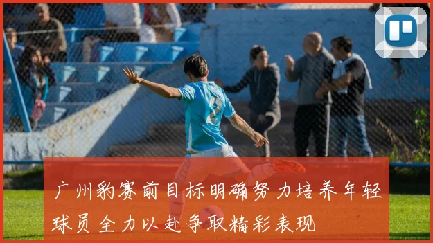 广州豹赛前目标明确努力培养年轻球员全力以赴争取精彩表现