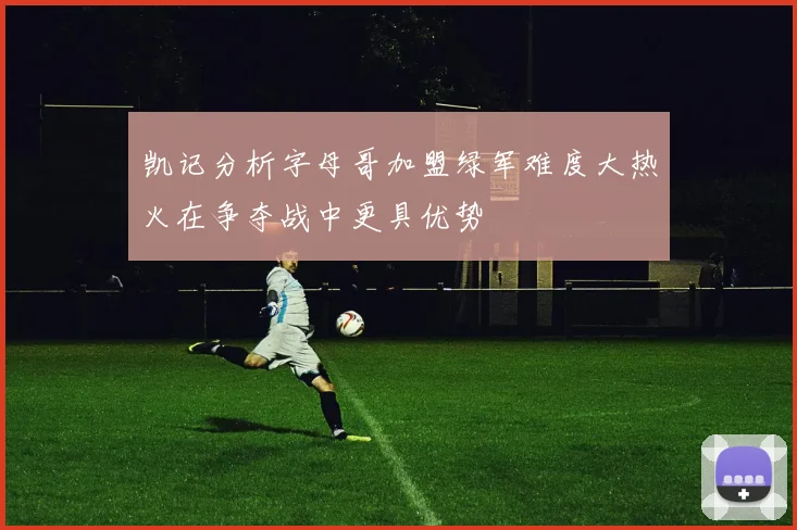 凯记分析字母哥加盟绿军难度大热火在争夺战中更具优势