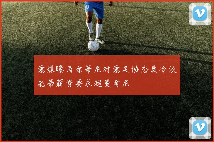 意媒曝马尔蒂尼对意足协态度冷淡孔蒂薪资要求超曼奇尼