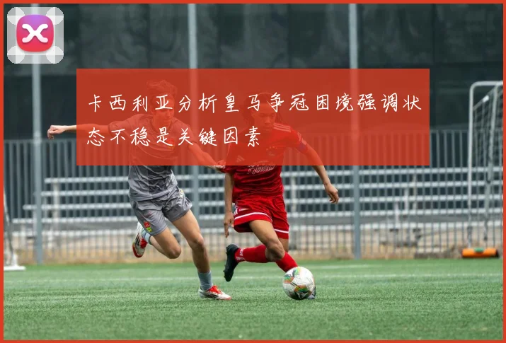卡西利亚分析皇马争冠困境强调状态不稳是关键因素
