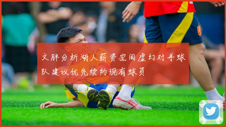 文胖分析湖人薪资空间虚幻对手球队建议优先续约现有球员
