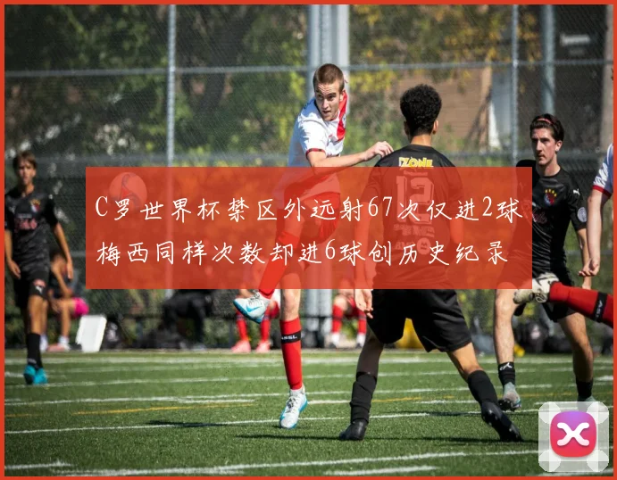 C罗世界杯禁区外远射67次仅进2球梅西同样次数却进6球创历史纪录